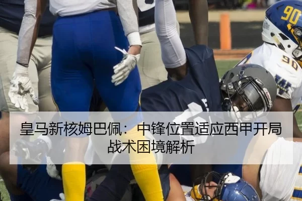 皇马新核姆巴佩：中锋位置适应西甲开局战术困境解析