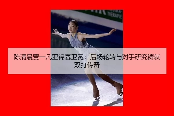 陈清晨贾一凡亚锦赛卫冕：后场轮转与对手研究铸就双打传奇