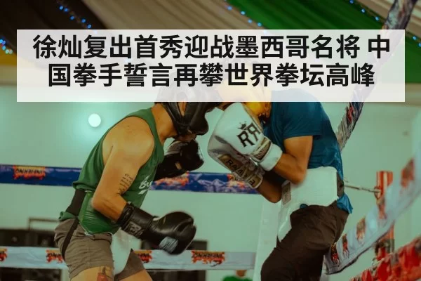 徐灿复出首秀迎战墨西哥名将 中国拳手誓言再攀世界拳坛高峰