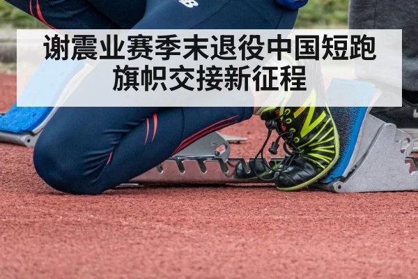谢震业赛季末退役中国短跑旗帜交接新征程
